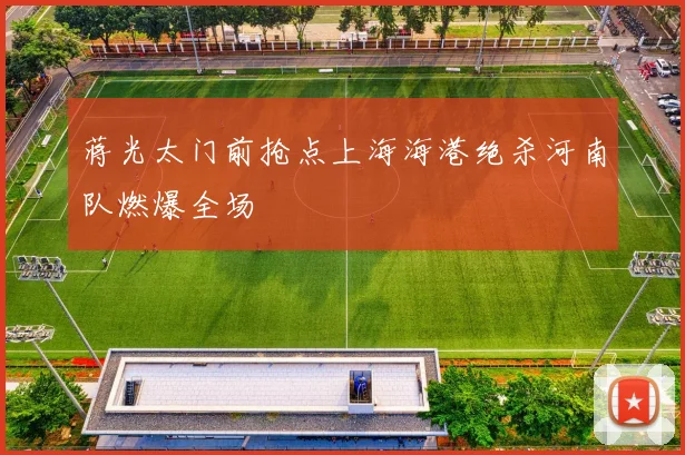 蒋光太门前抢点上海海港绝杀河南队燃爆全场