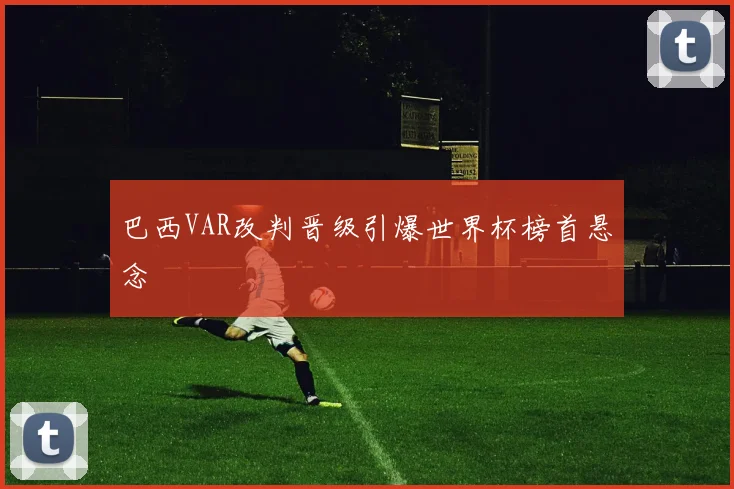 巴西VAR改判晋级引爆世界杯榜首悬念