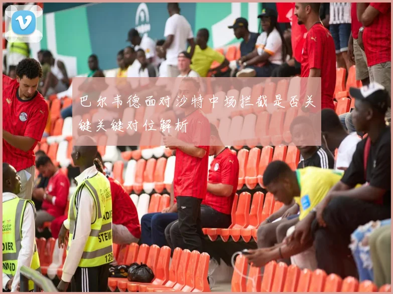 巴尔韦德面对沙特中场拦截是否关键关键对位解析