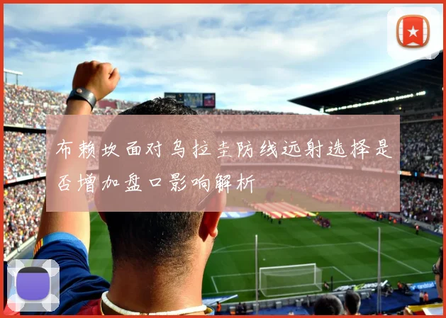 布赖坎面对乌拉圭防线远射选择是否增加盘口影响解析