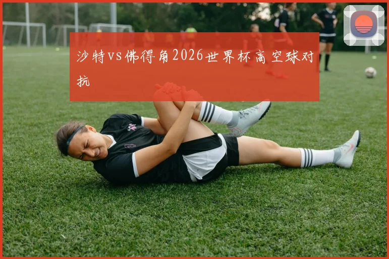 沙特vs佛得角2026世界杯高空球对抗