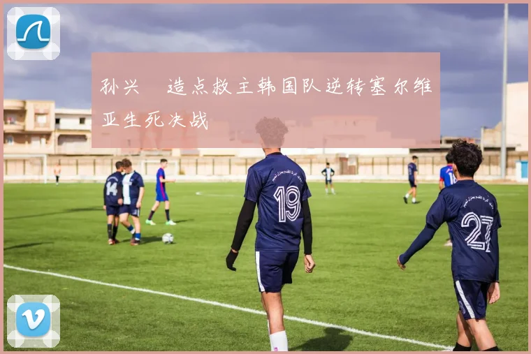 孙兴慜造点救主韩国队逆转塞尔维亚生死决战