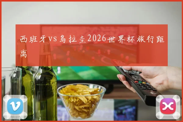 西班牙vs乌拉圭2026世界杯旅行距离