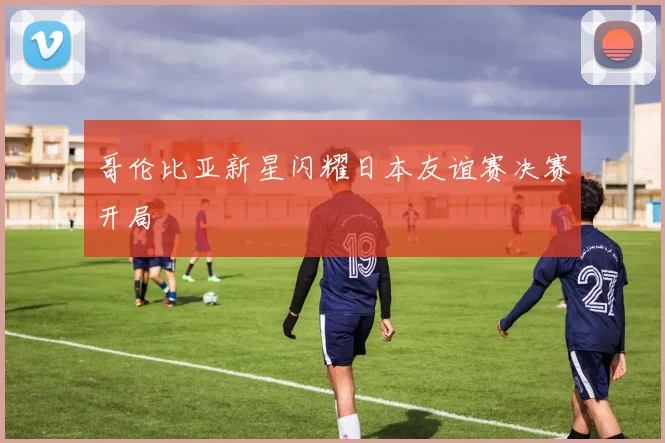 哥伦比亚新星闪耀日本友谊赛决赛开局