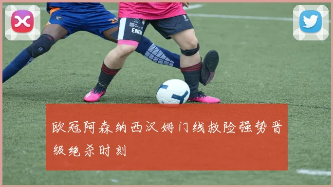 欧冠阿森纳西汉姆门线救险强势晋级绝杀时刻