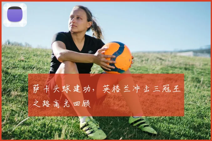 萨卡头球建功，英格兰冲击三冠王之路高光回顾