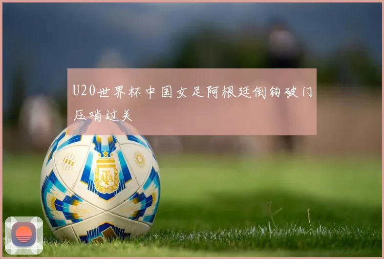 U20世界杯中国女足阿根廷倒钩破门压哨过关