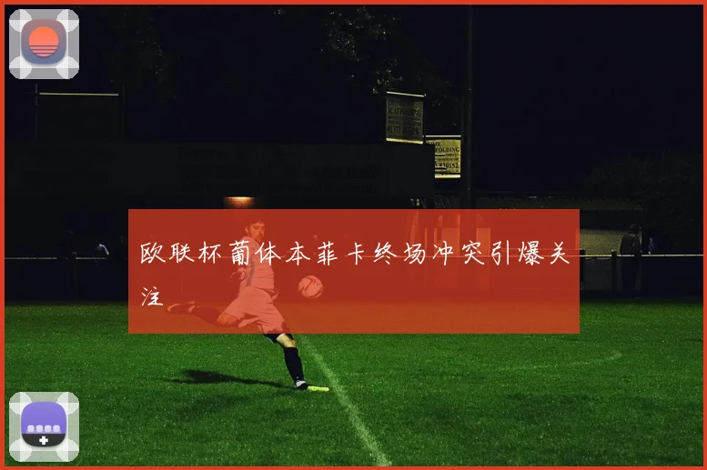 欧联杯葡体本菲卡终场冲突引爆关注