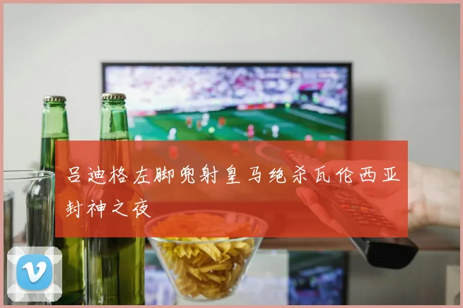 吕迪格左脚兜射皇马绝杀瓦伦西亚封神之夜