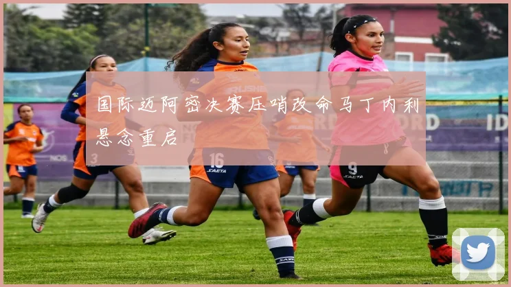 国际迈阿密决赛压哨改命马丁内利悬念重启