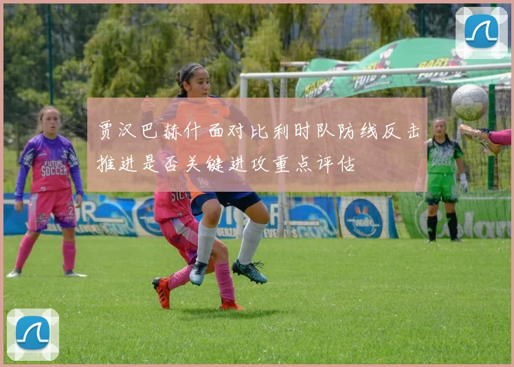 贾汉巴赫什面对比利时队防线反击推进是否关键进攻重点评估