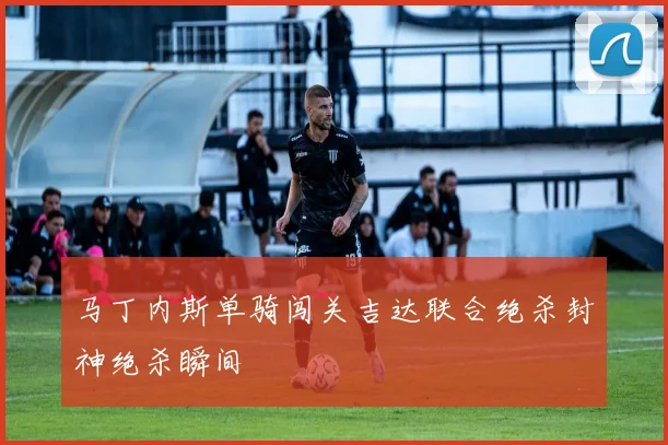马丁内斯单骑闯关吉达联合绝杀封神绝杀瞬间