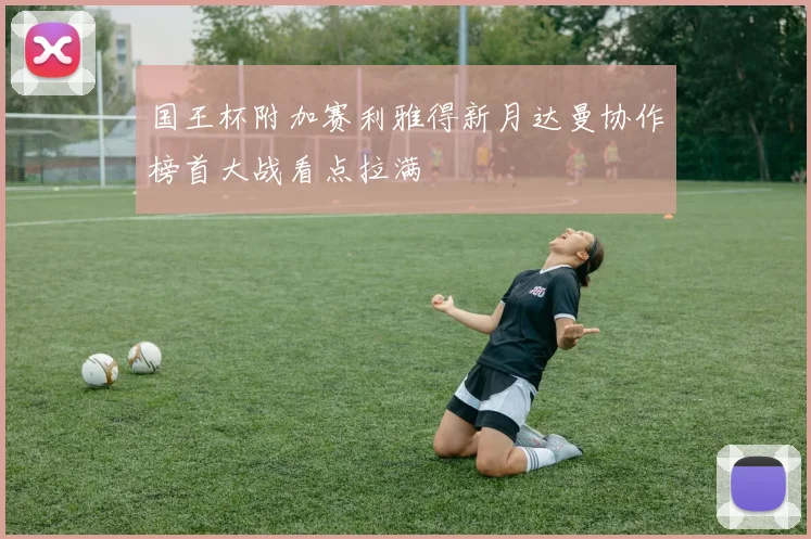 国王杯附加赛利雅得新月达曼协作榜首大战看点拉满