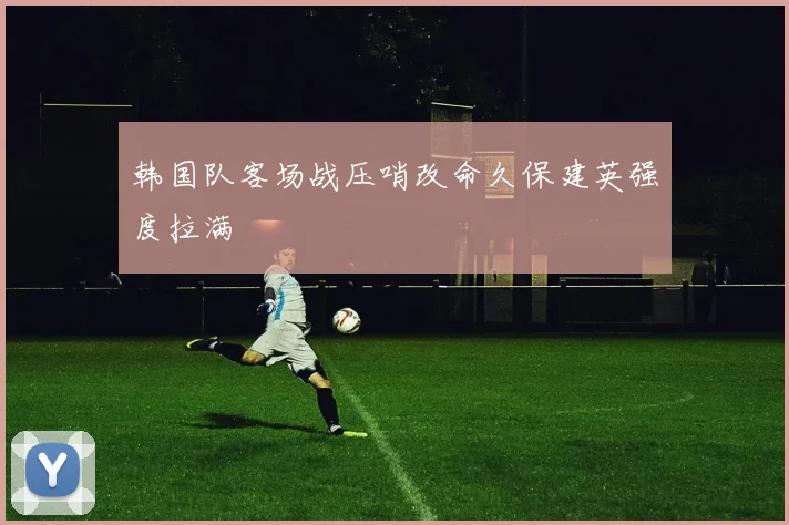 韩国队客场战压哨改命久保建英强度拉满