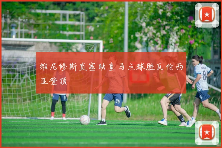 维尼修斯直塞助皇马点球胜瓦伦西亚登顶