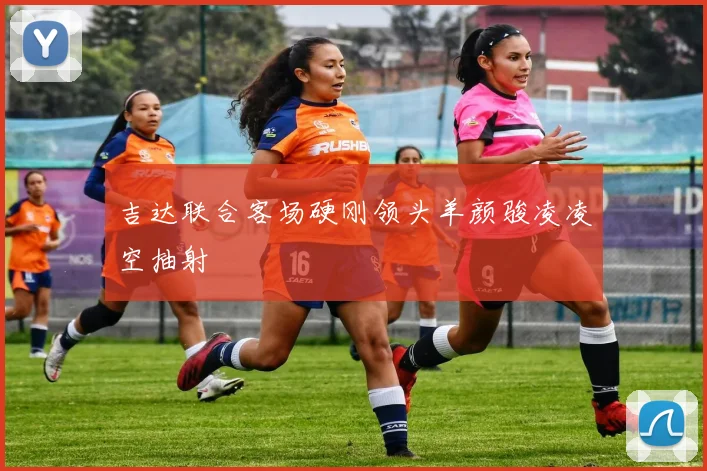 吉达联合客场硬刚领头羊颜骏凌凌空抽射