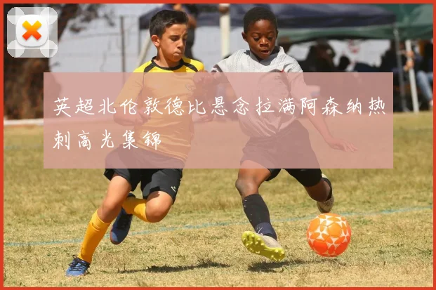 英超北伦敦德比悬念拉满阿森纳热刺高光集锦