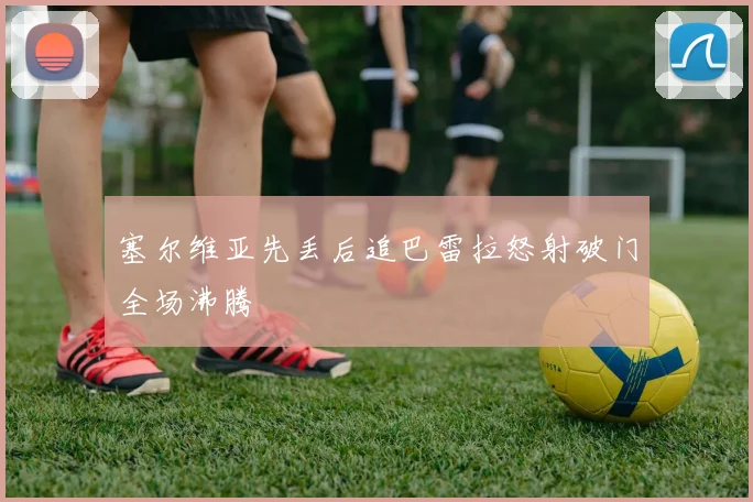 塞尔维亚先丢后追巴雷拉怒射破门全场沸腾