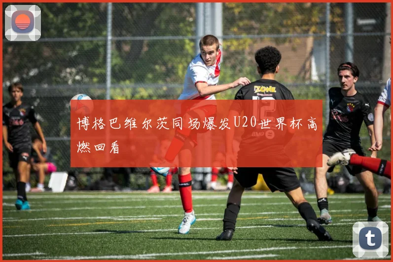 博格巴维尔茨同场爆发U20世界杯高燃回看