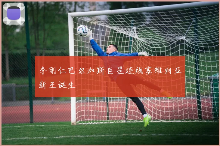 李刚仁巴尔加斯巨星连线塞维利亚新王诞生