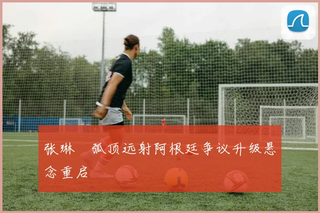 张琳芃弧顶远射阿根廷争议升级悬念重启