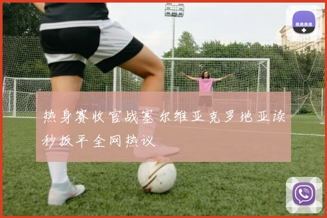 热身赛收官战塞尔维亚克罗地亚读秒扳平全网热议