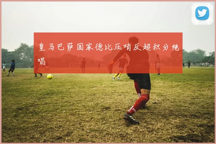 皇马巴萨国家德比压哨反超积分绝唱