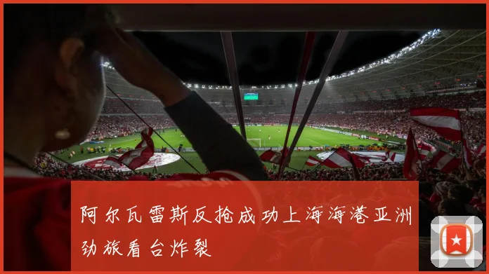 阿尔瓦雷斯反抢成功上海海港亚洲劲旅看台炸裂