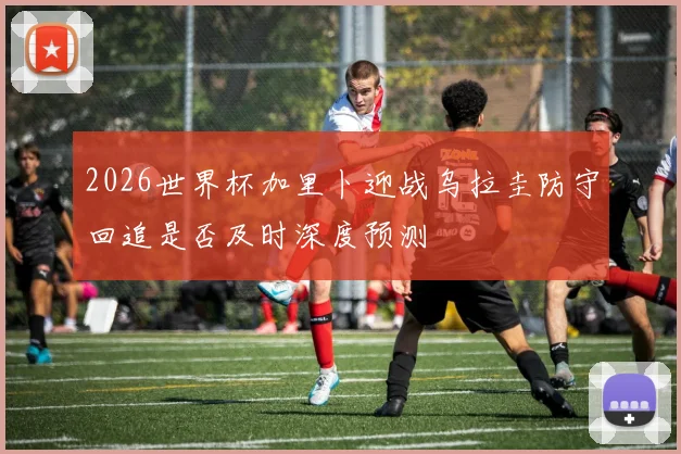 2026世界杯加里卜迎战乌拉圭防守回追是否及时深度预测