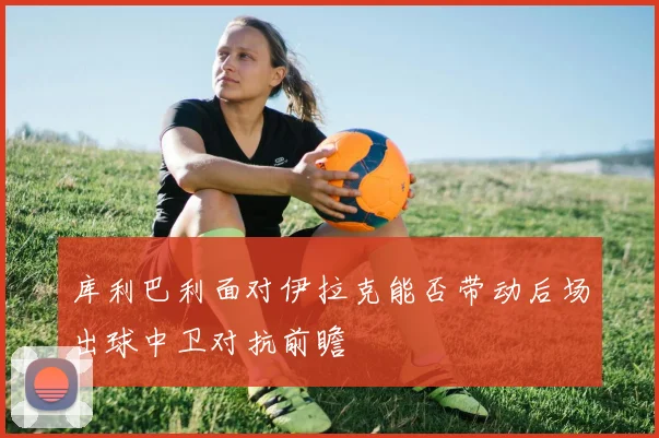 库利巴利面对伊拉克能否带动后场出球中卫对抗前瞻