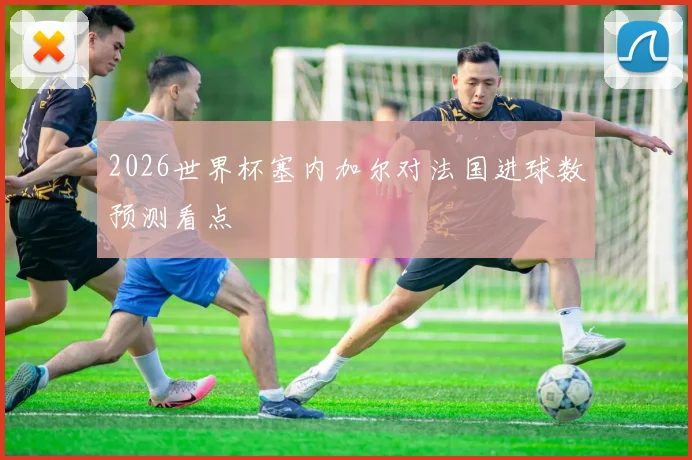 2026世界杯塞内加尔对法国进球数预测看点