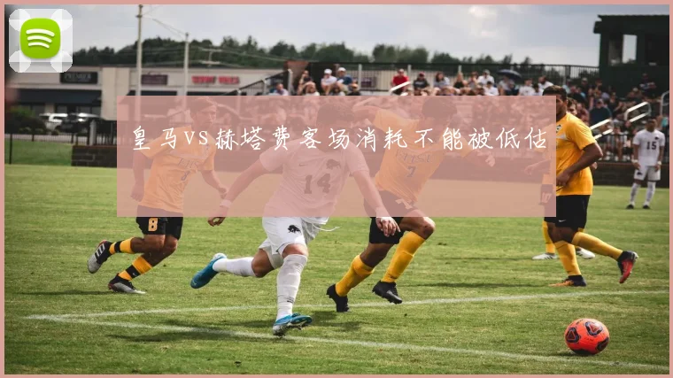 皇马vs赫塔费客场消耗不能被低估