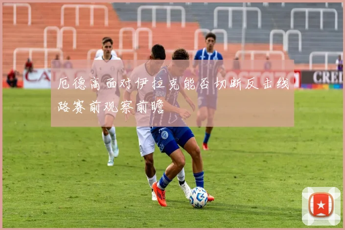 厄德高面对伊拉克能否切断反击线路赛前观察前瞻