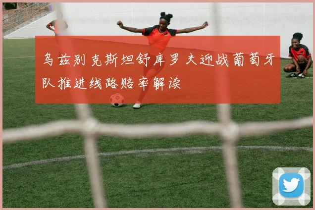 乌兹别克斯坦舒库罗夫迎战葡萄牙队推进线路赔率解读