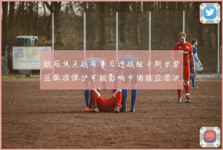 欧冠焦点战布鲁日迎战纽卡斯尔禁区弧顶保护可能影响中场接应层次