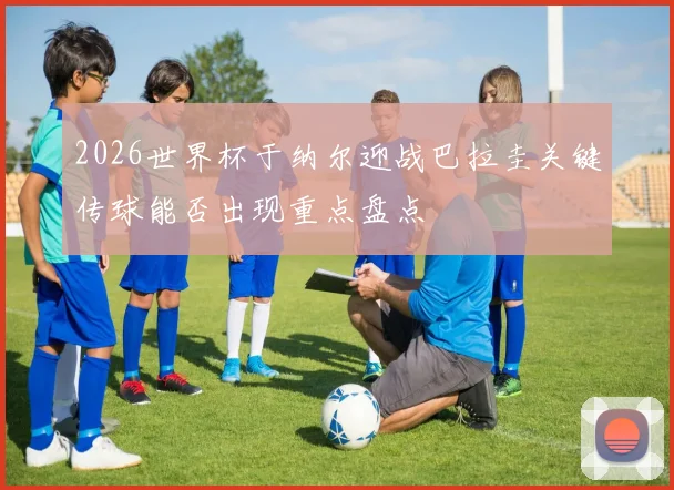 2026世界杯于纳尔迎战巴拉圭关键传球能否出现重点盘点