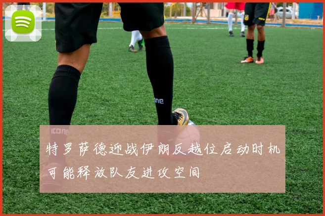 特罗萨德迎战伊朗反越位启动时机可能释放队友进攻空间