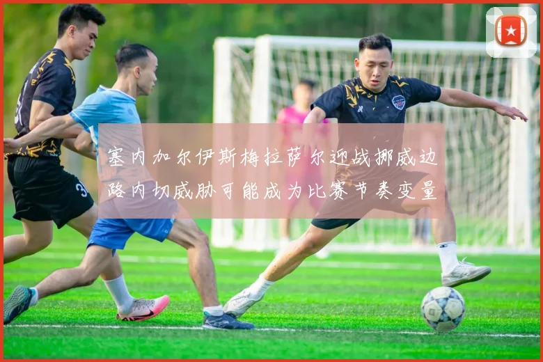 塞内加尔伊斯梅拉萨尔迎战挪威边路内切威胁可能成为比赛节奏变量