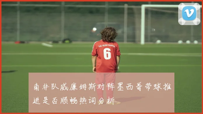 南非队威廉姆斯对阵墨西哥带球推进是否顺畅热词分析