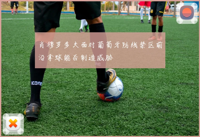 肖穆罗多夫面对葡萄牙防线禁区前沿拿球能否制造威胁