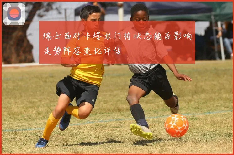 瑞士面对卡塔尔门将状态能否影响走势阵容变化评估