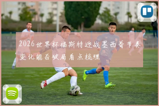 2026世界杯福斯特迎战墨西哥节奏变化能否破局看点梳理