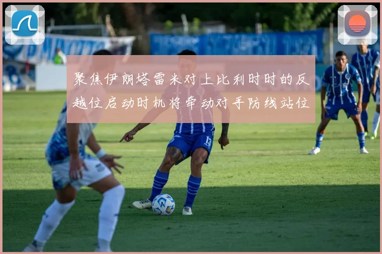 聚焦伊朗塔雷米对上比利时时的反越位启动时机将牵动对手防线站位