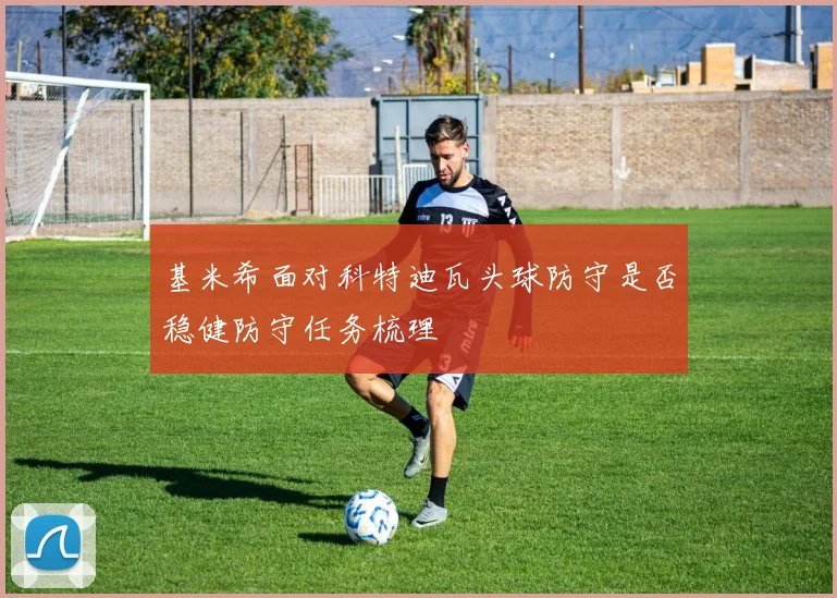 基米希面对科特迪瓦头球防守是否稳健防守任务梳理