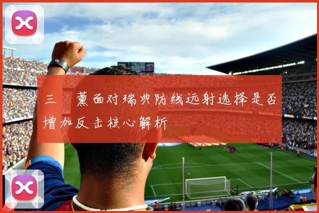 三笘薰面对瑞典防线远射选择是否增加反击核心解析