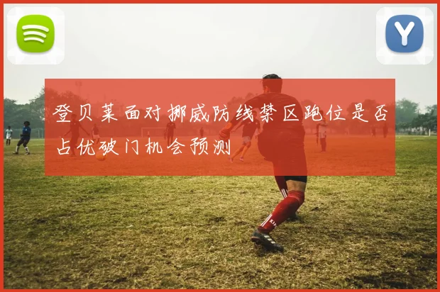 登贝莱面对挪威防线禁区跑位是否占优破门机会预测