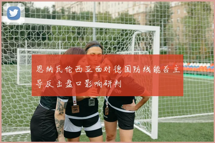恩纳瓦伦西亚面对德国防线能否主导反击盘口影响研判