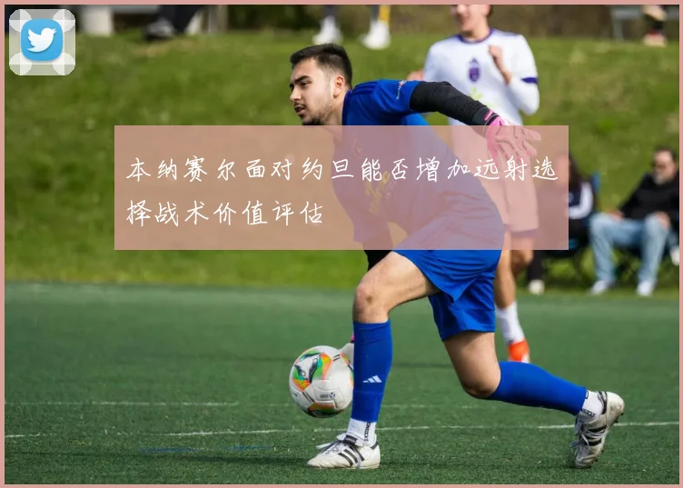 本纳赛尔面对约旦能否增加远射选择战术价值评估
