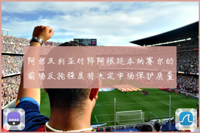 阿尔及利亚对阵阿根廷本纳赛尔的前场反抢强度将决定中场保护质量