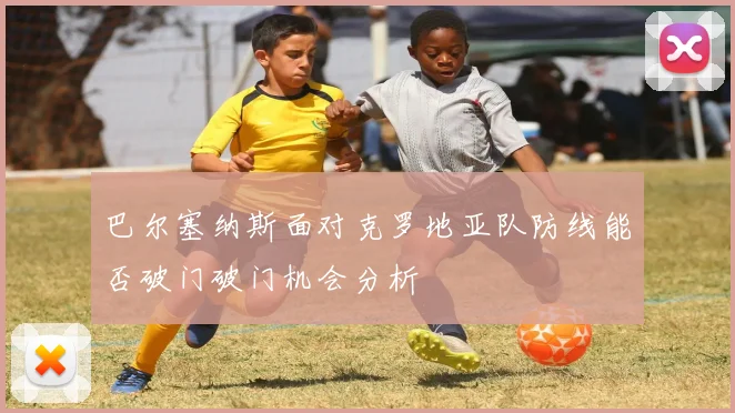 巴尔塞纳斯面对克罗地亚队防线能否破门破门机会分析